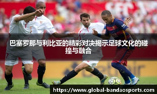 巴塞罗那与利比亚的精彩对决揭示足球文化的碰撞与融合